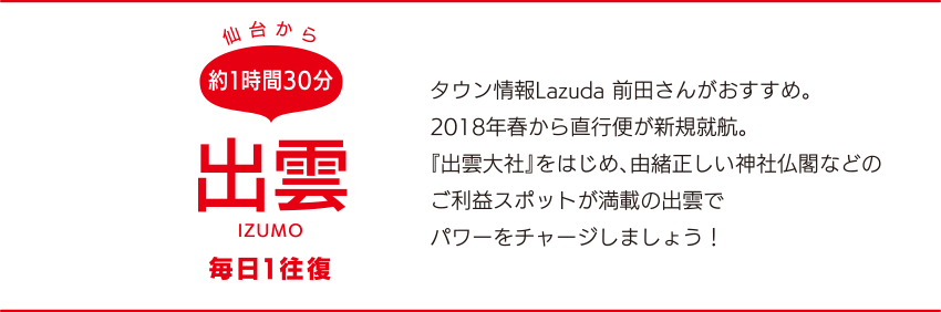 仙台から約1時間30分「出雲」IZUMO 毎日1往復　タウン情報Lazuda 前田さんがおすすめ。2018年春から直行便が新規就航。『出雲大社』をはじめ、由緒正しい神社仏閣などのご利益スポットが満載の出雲でパワーをチャージしましょう！