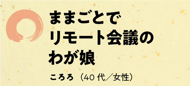 「ままごとで　リモート会議の　わが娘」ころろ（40代／女性）