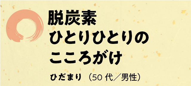 「脱炭素　ひとりひとりの　こころがけ」ひだまり（50代／男性）