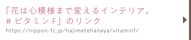「花は心模様まで変えるインテリア。#ビタミンF」のリンク／https://nippon-fc.jp/hajimetehanaya/vitaminf/