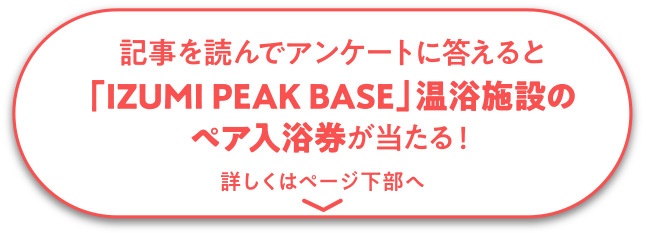 記事を読んでアンケートに答えると「IZUMI PEAK BASE」温浴施設のペア入浴券が当たる！詳しくはページ下部へ
