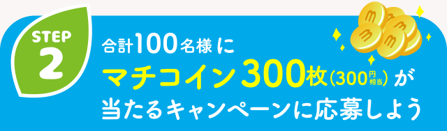 【STEP2】合計100名様にマチコイン300枚（300円相当）が当たるキャンペーンに応募しよう