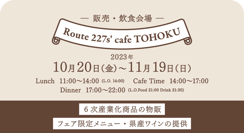 【販売・飲食会場】2023年10月20日（金）～11月19日（日）■Route 227s' cafe TOHOKU／Lunch 11:00～14:00 (L.O. 14:00)／Cafe Time 14:00～17:00／Dinner 17:00～22:00 (L.O.Food 21:00 Drink 21:30)