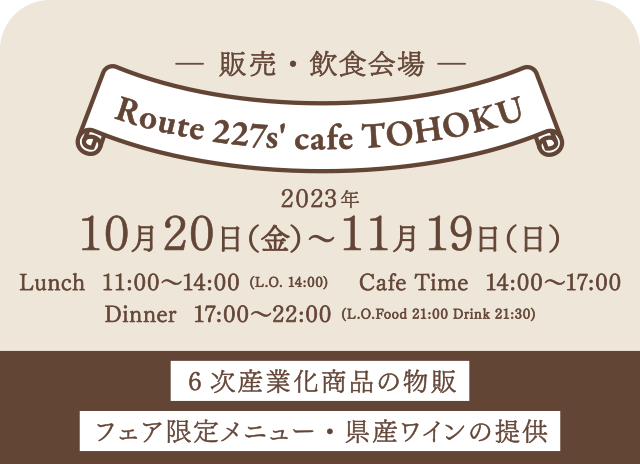 【販売・飲食会場】2023年10月20日（金）～11月19日（日）■Route 227s' cafe TOHOKU／Lunch 11:00～14:00 (L.O. 14:00)／Cafe Time 14:00～17:00／Dinner 17:00～22:00 (L.O.Food 21:00 Drink 21:30)