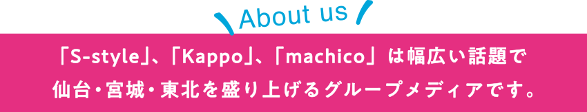 【About us】「S-style」、「Kappo」、「machico」は幅広い話題で仙台・宮城・東北を盛り上げるグループメディアです。