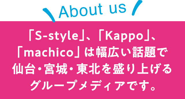 【About us】「S-style」、「Kappo」、「machico」は幅広い話題で仙台・宮城・東北を盛り上げるグループメディアです。