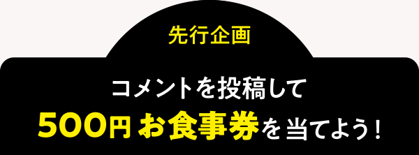 ＜先行企画＞コメントを投稿して「500円お食事券」を当てよう！