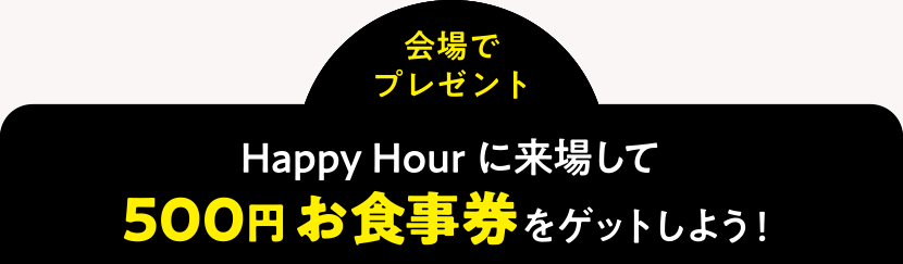 ＜会場でプレゼント＞Happy Hourに来場して500円お食事券をゲットしよう！