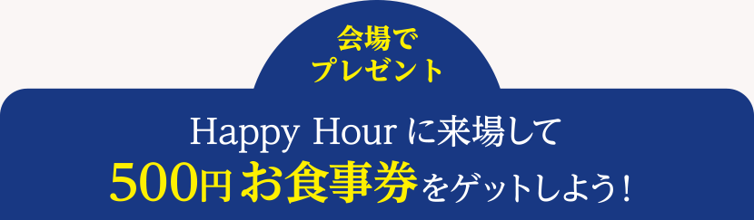 ＜会場でプレゼント＞Happy Hourに来場して500円お食事券をゲットしよう！
