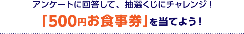 アンケートに回答して、抽選くじにチャレンジ!「500円お食事券」を当てよう！