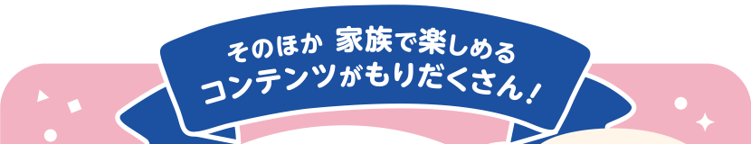 そのほか 家族で楽しめるコンテンツがもりだくさん！