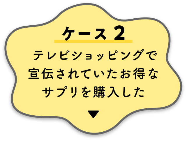 【ケース２】テレビショッピングで宣伝されていたお得なサプリを購入した