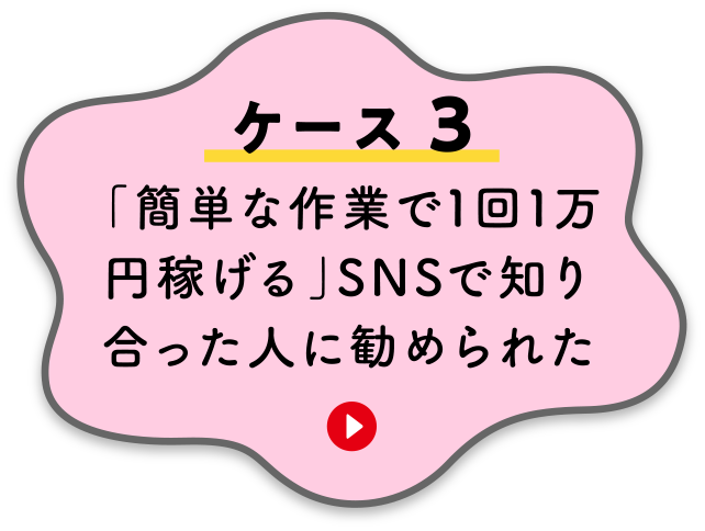 【ケース３】「簡単な作業で1回1万円稼げる」SNSで知り合った人に勧められた