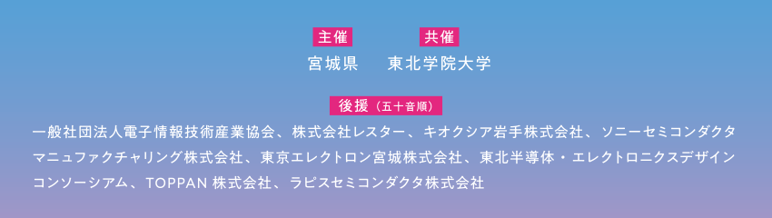 【主催】宮城県 【共催】東北学院大学 【後援(五十音順)】一般社団法人電子情報技術産業協会、株式会社レスター、キオクシア岩手株式会社、ソニーセミコンダクタマニュファクチャリング株式会社、東京エレクトロン宮城株式会社、東北半導体・エレクトロニクスデザインコンソーシアム、TOPPAN株式会社、ラピスセミコンダクタ株式会社