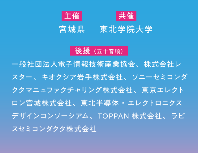 【主催】宮城県 【共催】東北学院大学 【後援(五十音順)】一般社団法人電子情報技術産業協会、株式会社レスター、キオクシア岩手株式会社、ソニーセミコンダクタマニュファクチャリング株式会社、東京エレクトロン宮城株式会社、東北半導体・エレクトロニクスデザインコンソーシアム、TOPPAN株式会社、ラピスセミコンダクタ株式会社