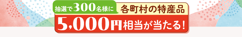 抽選で300名様に各町村の特産品5,000円相当が当たる！